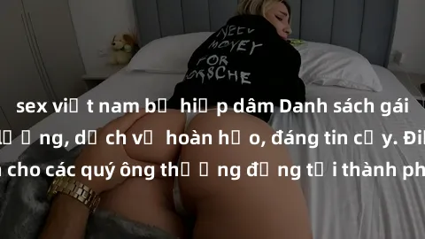 sex việt nam bị hiếp dâm Danh sách gái call girl vip chất lượng, dịch vụ hoàn hảo, đáng tin cậy. Điều hấp dẫn cho các quý ông thượng đẳng tại thành phố. Hãy nhấc máy và đặt lịch ngay!