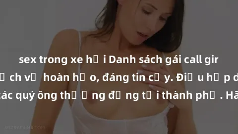 sex trong xe hơi Danh sách gái call girl vip chất lượng, dịch vụ hoàn hảo, đáng tin cậy. Điều hấp dẫn cho các quý ông thượng đẳng tại thành phố. Hãy nhấc máy và đặt lịch ngay!