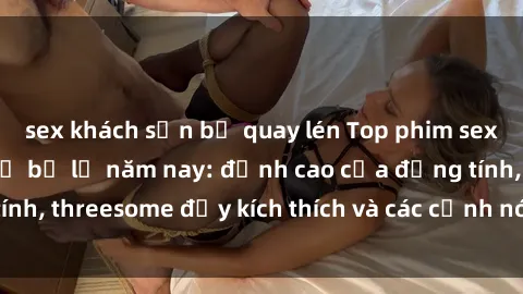 sex khách sạn bị quay lén Top phim sex hot nhất không thể bỏ lỡ năm nay: đỉnh cao của đồng tính, threesome đầy kích thích và các cảnh nóng đang gây sốt!