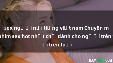 sex người nổi tiếng việt nam Chuyên mục phim sex hot nhất chỉ dành cho người trên tuổi