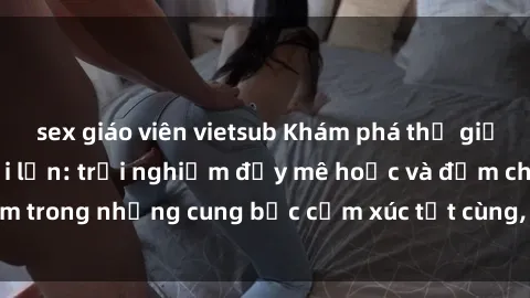 sex giáo viên vietsub Khám phá thế giới mới với sex người lớn: trải nghiệm đầy mê hoặc và đắm chìm trong những cung bậc cảm xúc tột cùng, hứng khởi và cuốn hút.