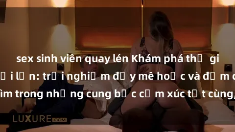 sex sinh viên quay lén Khám phá thế giới mới với sex người lớn: trải nghiệm đầy mê hoặc và đắm chìm trong những cung bậc cảm xúc tột cùng, hứng khởi và cuốn hút.