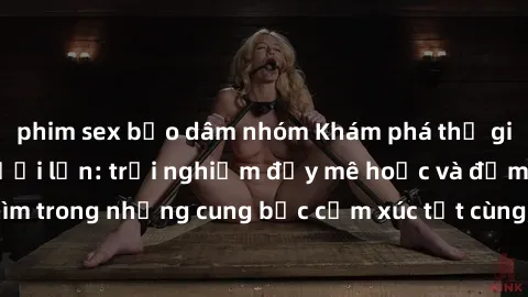 phim sex bạo dâm nhóm Khám phá thế giới mới với sex người lớn: trải nghiệm đầy mê hoặc và đắm chìm trong những cung bậc cảm xúc tột cùng, hứng khởi và cuốn hút.