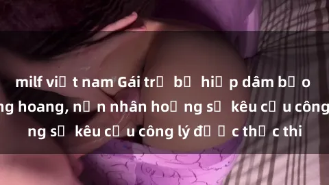 milf việt nam Gái trẻ bị hiếp dâm bạo lực trong khu rừng hoang, nạn nhân hoảng sợ kêu cầu công lý được thực thi