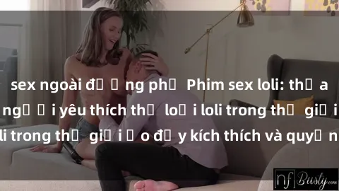 sex ngoài đường phố Phim sex loli: thỏa mãn đam mê của người yêu thích thể loại loli trong thế giới ảo đầy kích thích và quyến rũ.
