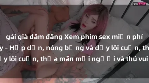 gái già dâm đãng Xem phim sex miễn phí online ngay tại đây – Hấp dẫn, nóng bỏng và đầy lôi cuốn, thỏa mãn mọi người và thú vui của bạn!