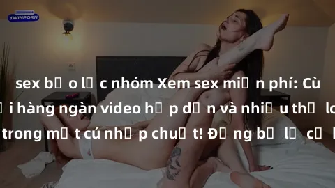 sex bạo lực nhóm Xem sex miễn phí: Cùng trải nghiệm với hàng ngàn video hấp dẫn và nhiều thể loại đa dạng chỉ trong một cú nhấp chuột! Đừng bỏ lỡ cơ hội thưởng thức tuyệt vời này ngay hôm nay!