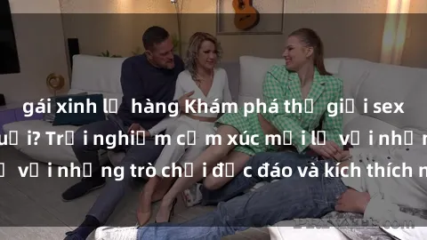 gái xinh lộ hàng Khám phá thế giới sex trực tuyến: Hơn tuổi? Trải nghiệm cảm xúc mới lạ với những trò chơi độc đáo và kích thích người lớn