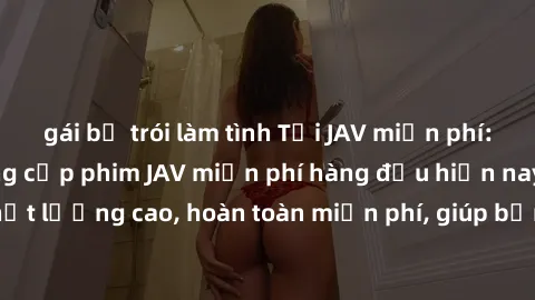 gái bị trói làm tình Tải JAV miễn phí: Các trang web cung cấp phim JAV miễn phí hàng đầu hiện nay. Các tác phẩm chất lượng cao, hoàn toàn miễn phí, giúp bạn thỏa mãn niềm đam mê mà không tốn kém.
