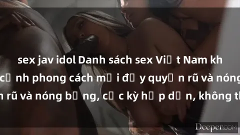 sex jav idol Danh sách sex Việt Nam không che - Ảnh toàn cảnh phong cách mới đầy quyến rũ và nóng bỏng, cực kỳ hấp dẫn, không thể bỏ qua!