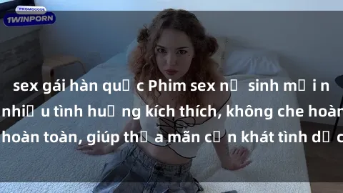 sex gái hàn quốc Phim sex nữ sinh mới nhất: Trải nghiệm nhiều tình huống kích thích, không che hoàn toàn, giúp thỏa mãn cơn khát tình dục của các bạn trẻ