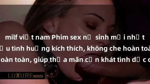 milf việt nam Phim sex nữ sinh mới nhất: Trải nghiệm nhiều tình huống kích thích, không che hoàn toàn, giúp thỏa mãn cơn khát tình dục của các bạn trẻ