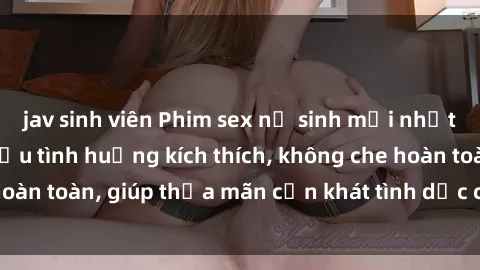 jav sinh viên Phim sex nữ sinh mới nhất: Trải nghiệm nhiều tình huống kích thích, không che hoàn toàn, giúp thỏa mãn cơn khát tình dục của các bạn trẻ