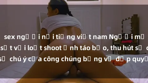 sex người nổi tiếng việt nam Người mẫu Việt Nam gây sốt với loạt shoot ảnh táo bạo, thu hút sự chú ý của công chúng bằng vẻ đẹp quyến rũ và gợi cảm.