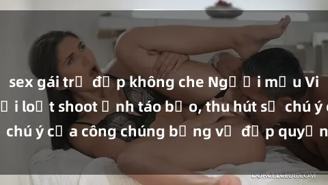 sex gái trẻ đẹp không che Người mẫu Việt Nam gây sốt với loạt shoot ảnh táo bạo, thu hút sự chú ý của công chúng bằng vẻ đẹp quyến rũ và gợi cảm.