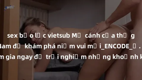 sex bạo lực vietsub Mở cánh cửa thế giới sex MILF Việt Nam để khám phá niềm vui mới_ENCODE_. Hãy tham gia ngay để trải nghiệm những khoảnh khắc đầy kích thích và đam mê.