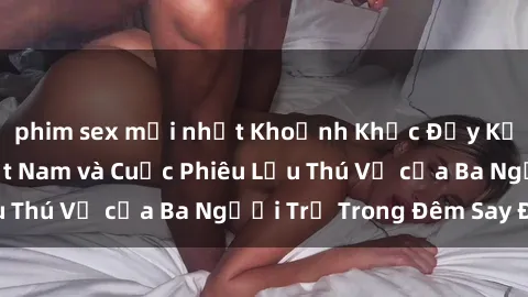 phim sex mới nhất Khoảnh Khắc Đầy Kịch Tính: Sex  Việt Nam và Cuộc Phiêu Lưu Thú Vị của Ba Người Trẻ Trong Đêm Say Đắm